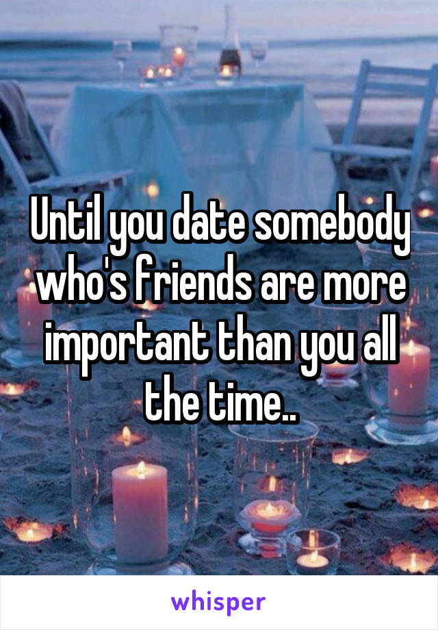 Until you date somebody who's friends are more important than you all the time..