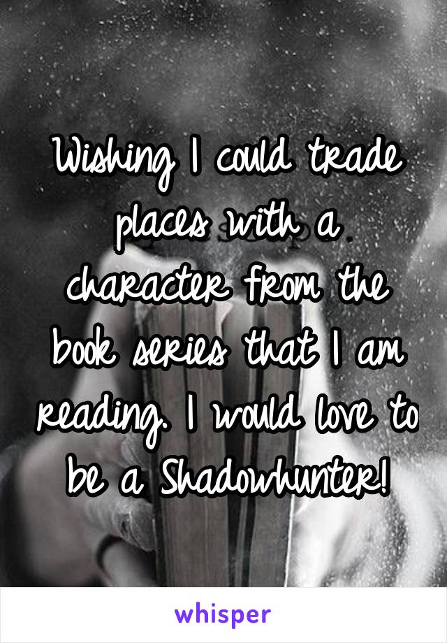 Wishing I could trade places with a character from the book series that I am reading. I would love to be a Shadowhunter!