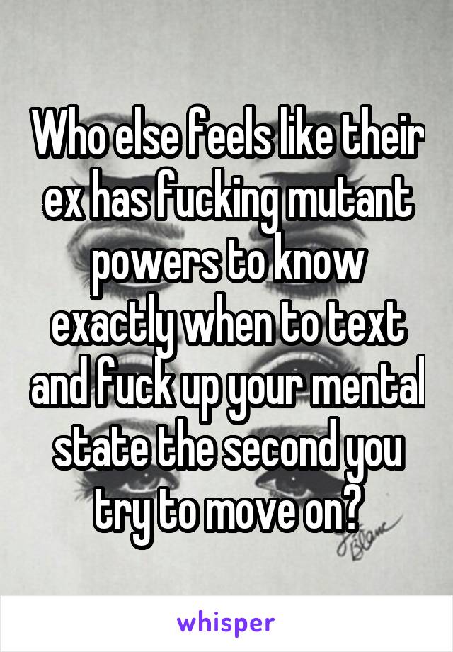 Who else feels like their ex has fucking mutant powers to know exactly when to text and fuck up your mental state the second you try to move on?