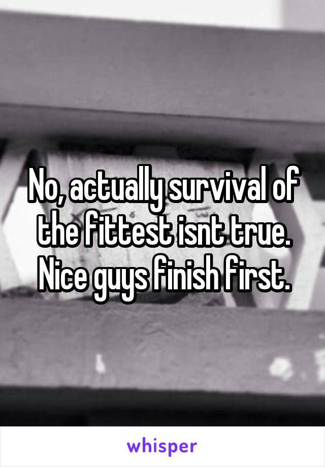 No, actually survival of the fittest isnt true. Nice guys finish first.