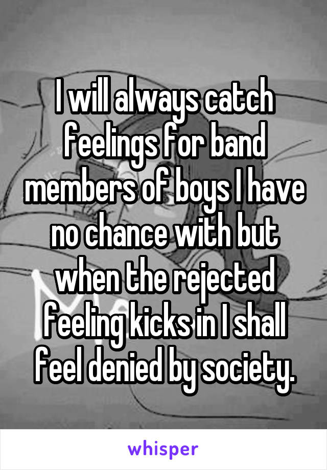 I will always catch feelings for band members of boys I have no chance with but when the rejected feeling kicks in I shall feel denied by society.