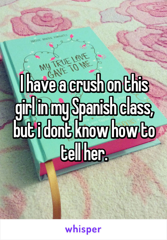 I have a crush on this girl in my Spanish class, but i dont know how to tell her.