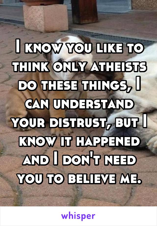 I know you like to think only atheists do these things, I can understand your distrust, but I know it happened and I don't need you to believe me.