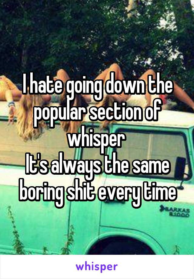 I hate going down the popular section of whisper 
It's always the same boring shit every time