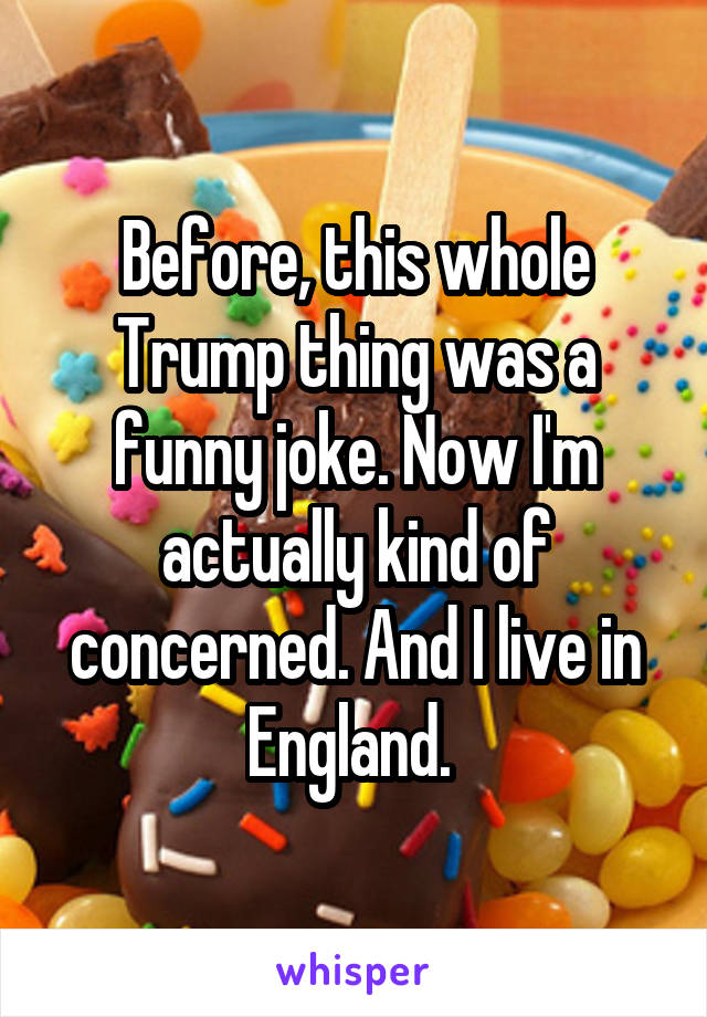 Before, this whole Trump thing was a funny joke. Now I'm actually kind of concerned. And I live in England. 