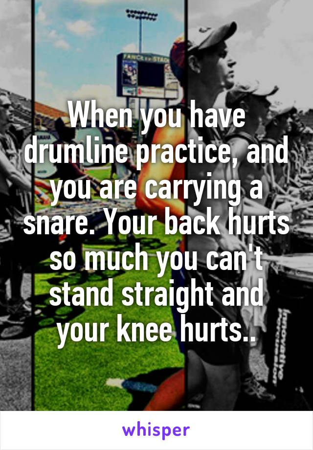 When you have drumline practice, and you are carrying a snare. Your back hurts so much you can't stand straight and your knee hurts..