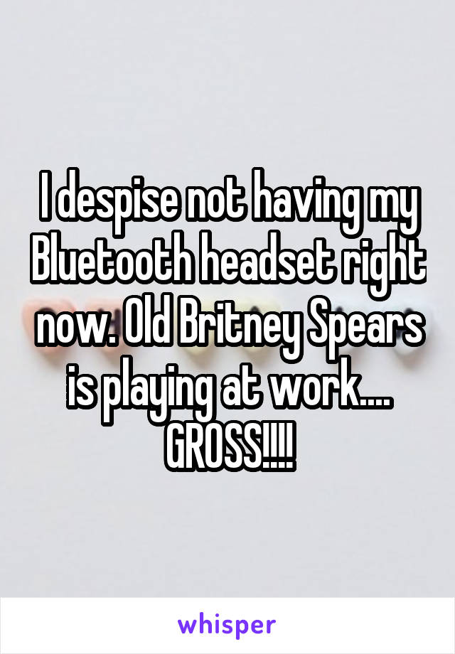 I despise not having my Bluetooth headset right now. Old Britney Spears is playing at work.... GROSS!!!!