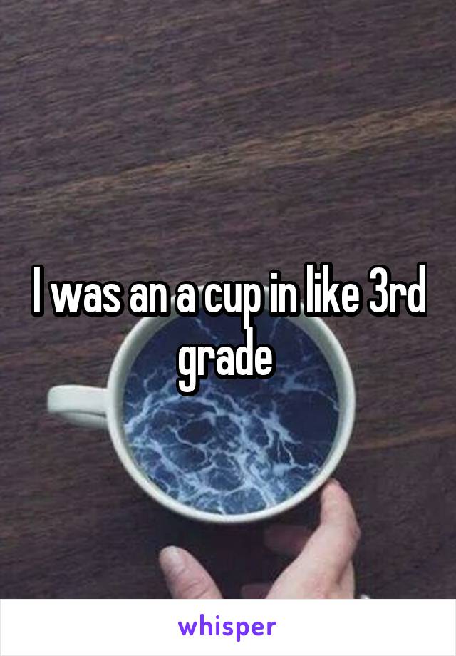 I was an a cup in like 3rd grade 