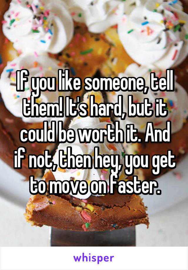 If you like someone, tell them! It's hard, but it could be worth it. And if not, then hey, you get to move on faster.