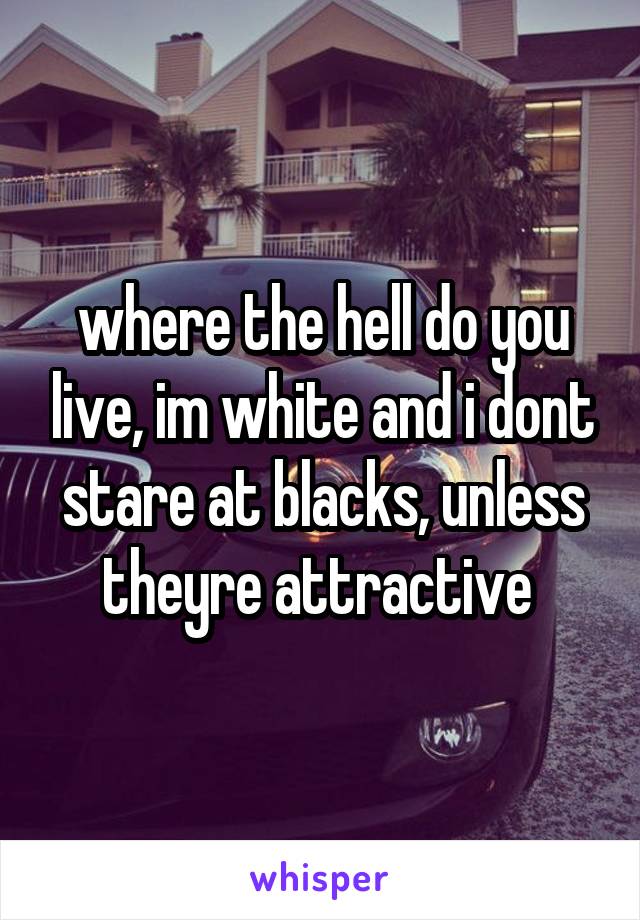 where the hell do you live, im white and i dont stare at blacks, unless theyre attractive 