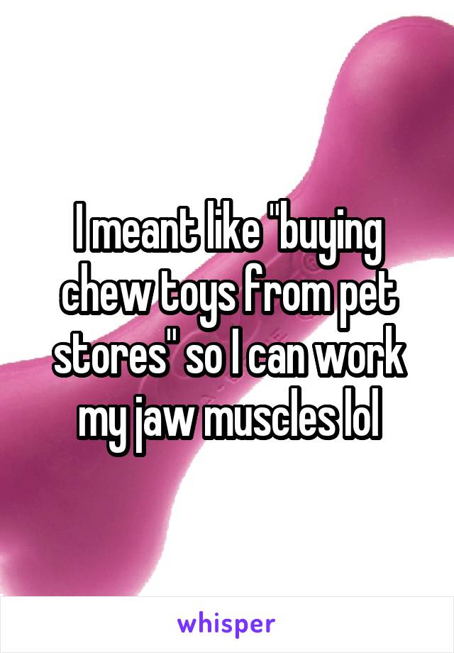 I meant like "buying chew toys from pet stores" so I can work my jaw muscles lol