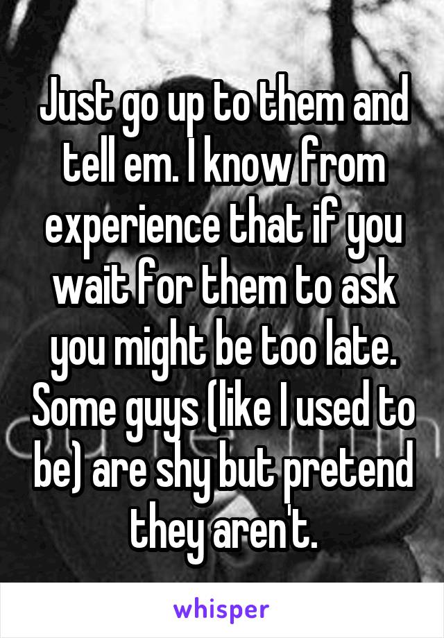 Just go up to them and tell em. I know from experience that if you wait for them to ask you might be too late. Some guys (like I used to be) are shy but pretend they aren't.