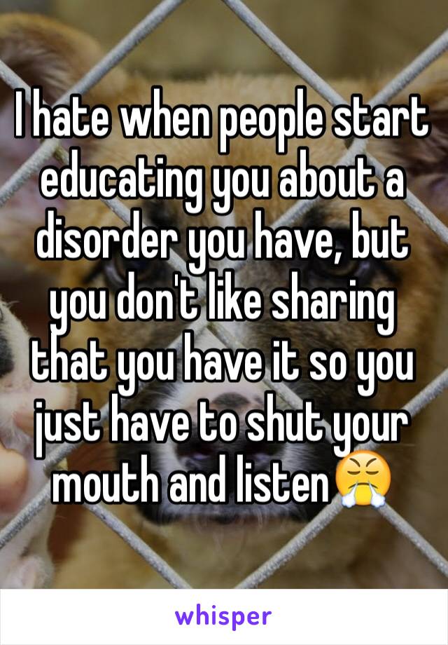 I hate when people start educating you about a disorder you have, but you don't like sharing that you have it so you just have to shut your mouth and listen😤