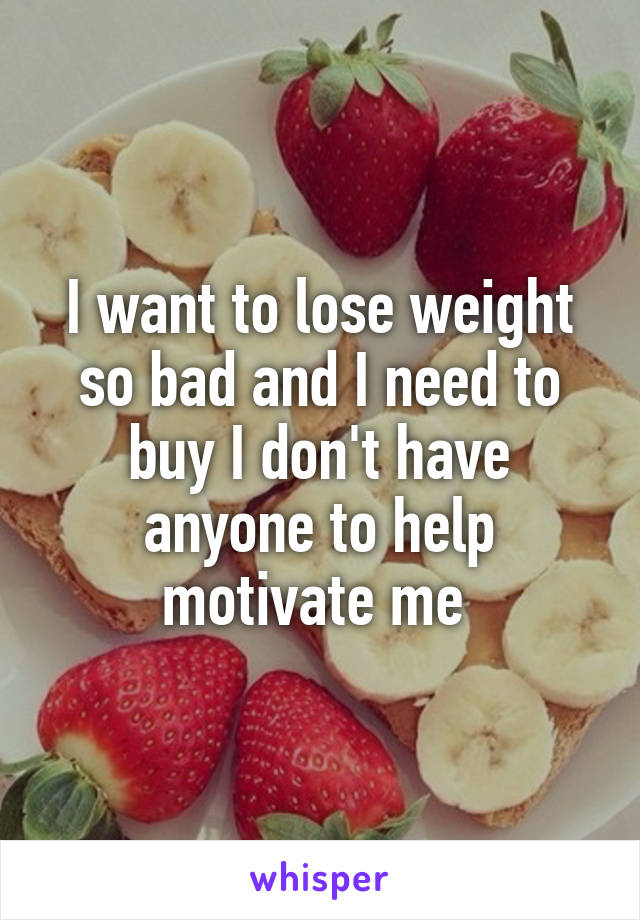 I want to lose weight so bad and I need to buy I don't have anyone to help motivate me 