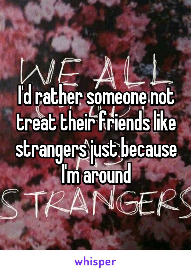 I'd rather someone not treat their friends like strangers just because I'm around