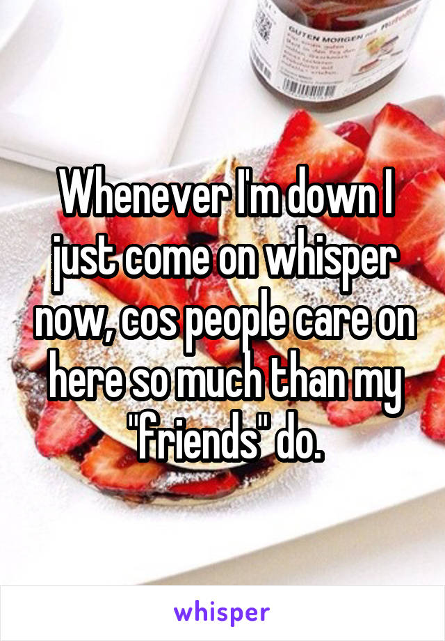 Whenever I'm down I just come on whisper now, cos people care on here so much than my "friends" do.