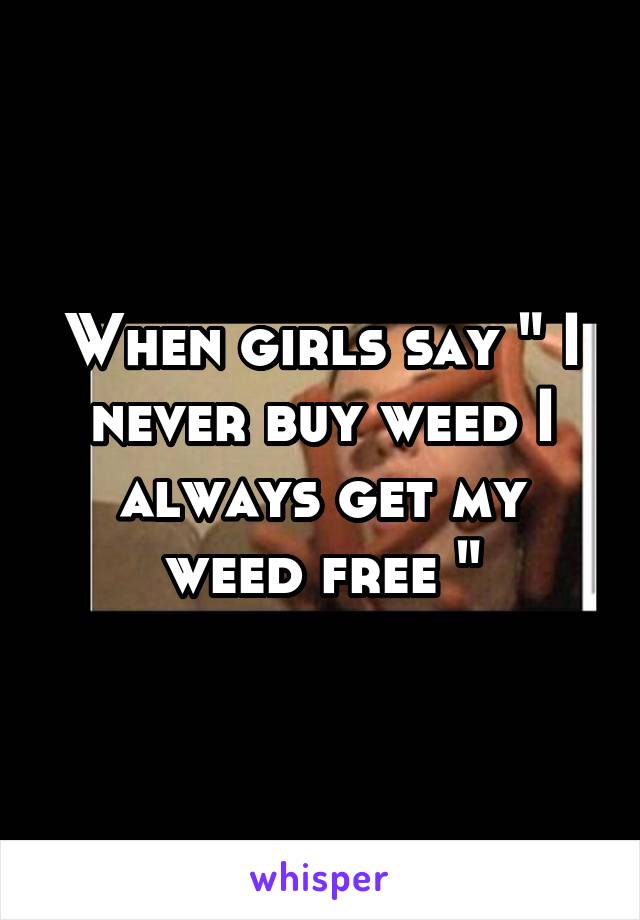 When girls say " I never buy weed I always get my weed free "