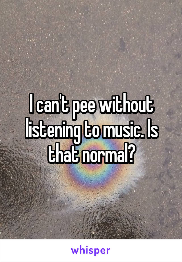 I can't pee without listening to music. Is that normal?