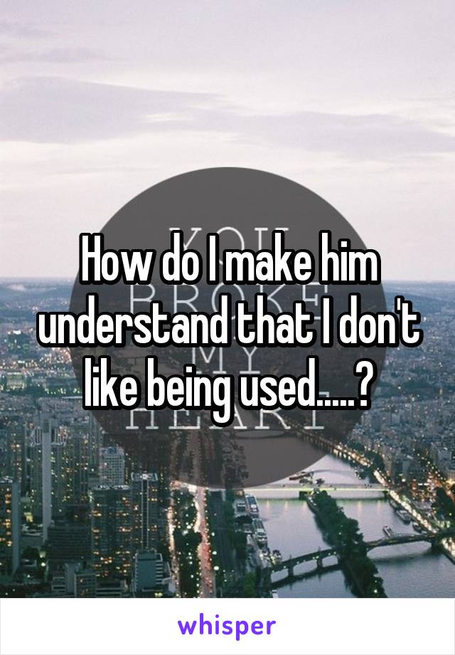 How do I make him understand that I don't like being used.....?