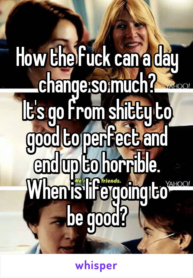 How the fuck can a day change so much?
It's go from shitty to good to perfect and end up to horrible.
When is life going to be good?