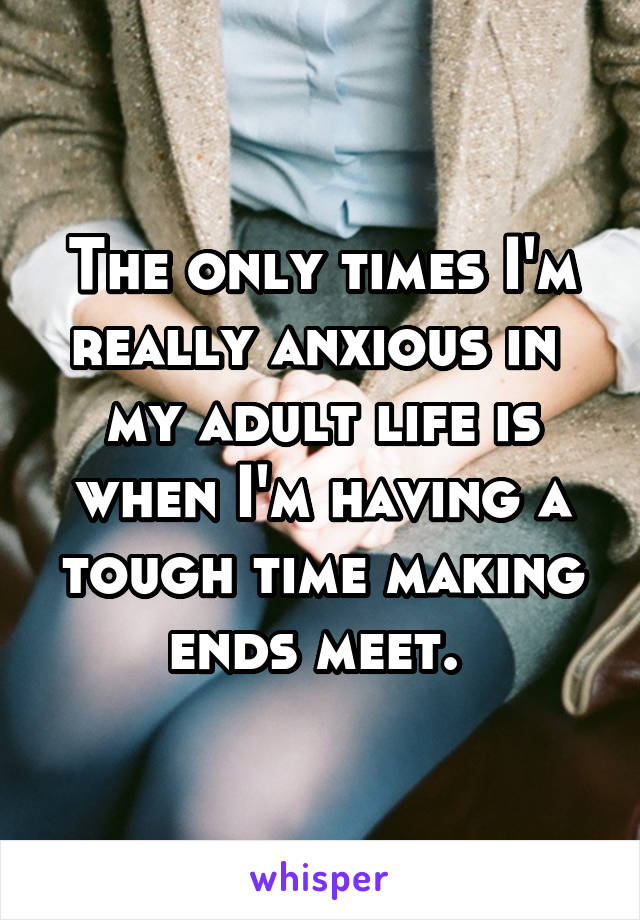 The only times I'm really anxious in  my adult life is when I'm having a tough time making ends meet. 