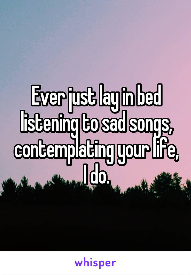 Ever just lay in bed listening to sad songs, contemplating your life, I do.