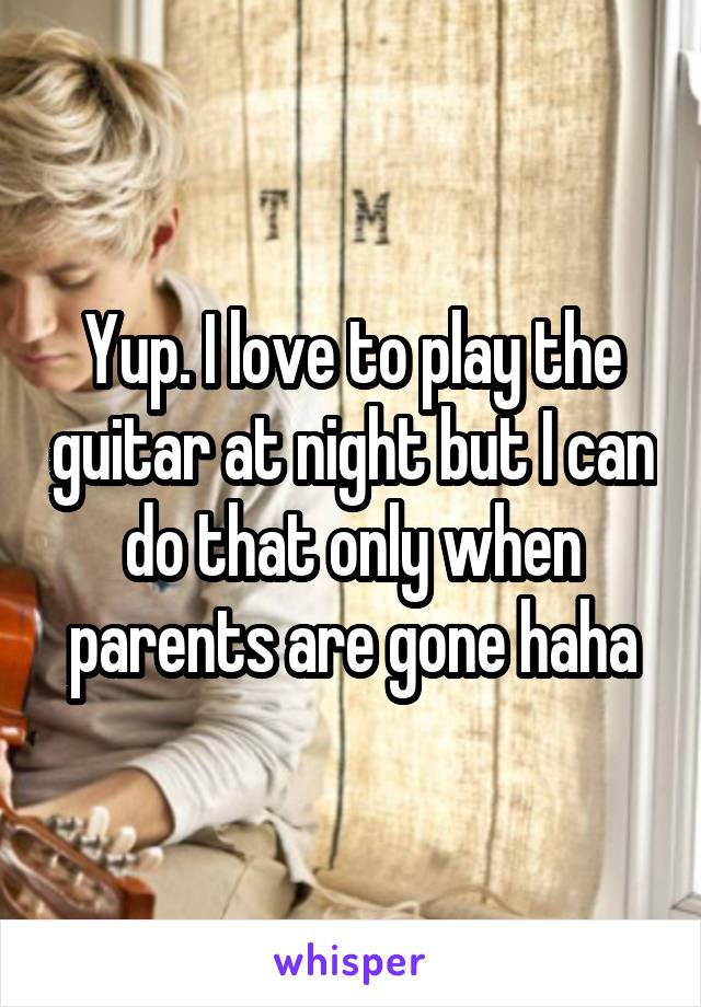 Yup. I love to play the guitar at night but I can do that only when parents are gone haha