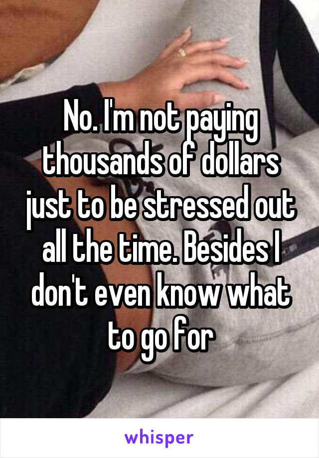 No. I'm not paying thousands of dollars just to be stressed out all the time. Besides I don't even know what to go for