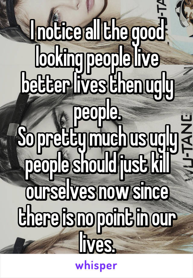 I notice all the good looking people live better lives then ugly people.
So pretty much us ugly people should just kill ourselves now since there is no point in our lives.