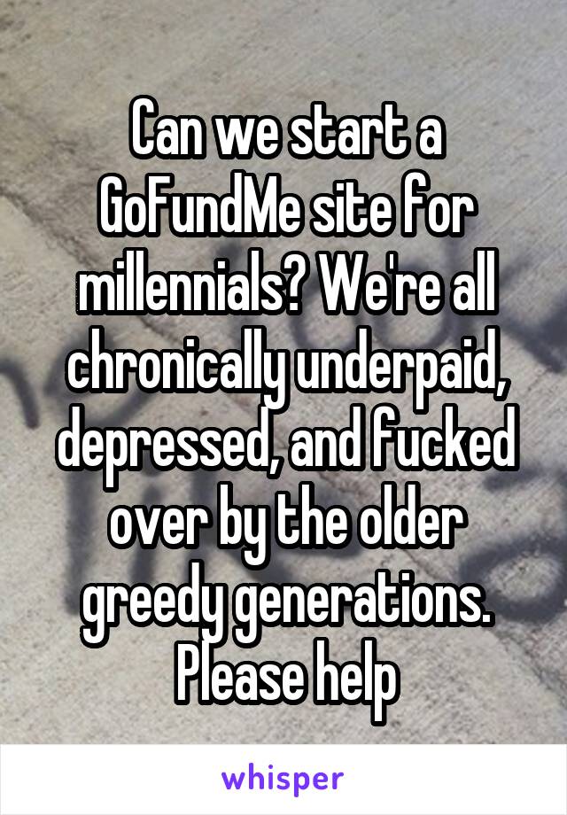 Can we start a GoFundMe site for millennials? We're all chronically underpaid, depressed, and fucked over by the older greedy generations. Please help