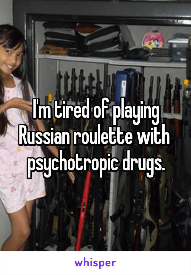 I'm tired of playing Russian roulette with  psychotropic drugs.