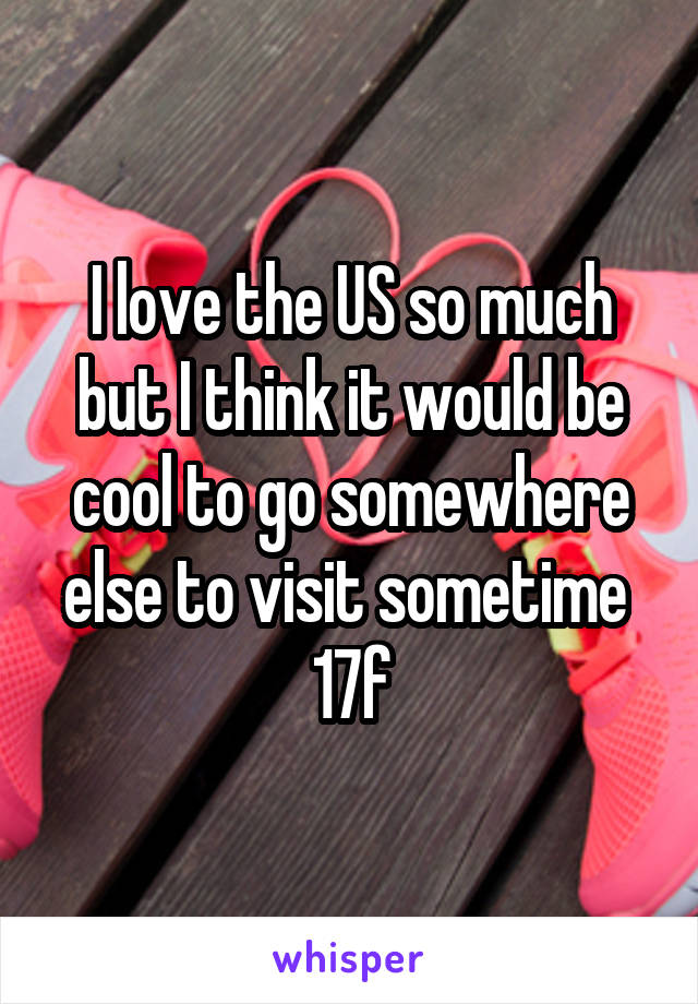 I love the US so much but I think it would be cool to go somewhere else to visit sometime 
17f