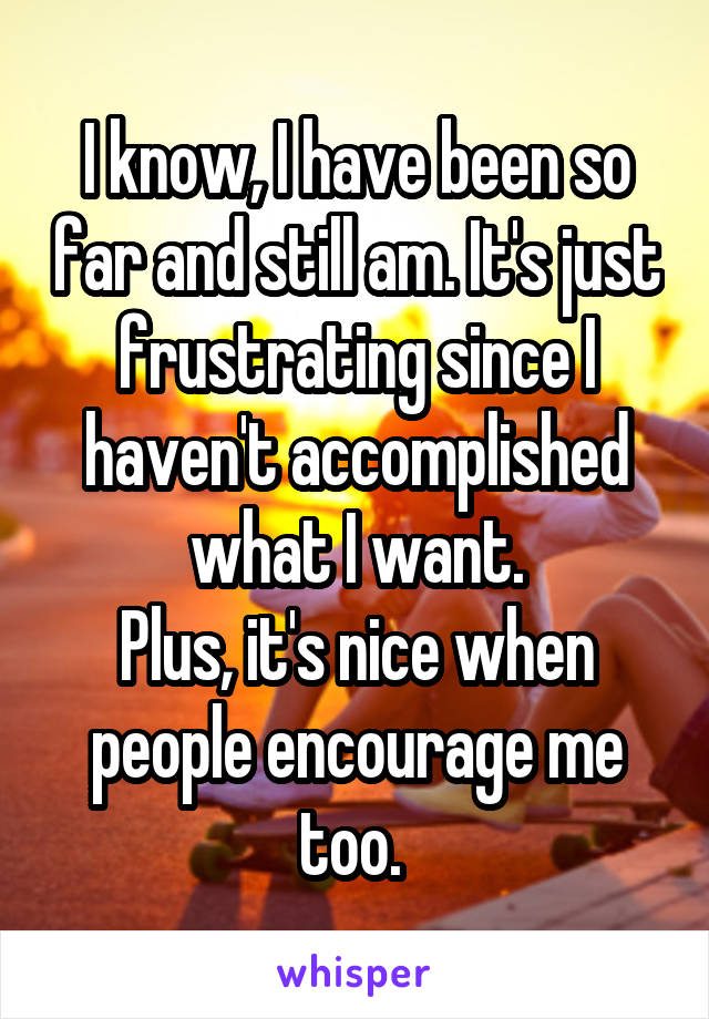 I know, I have been so far and still am. It's just frustrating since I haven't accomplished what I want.
Plus, it's nice when people encourage me too. 