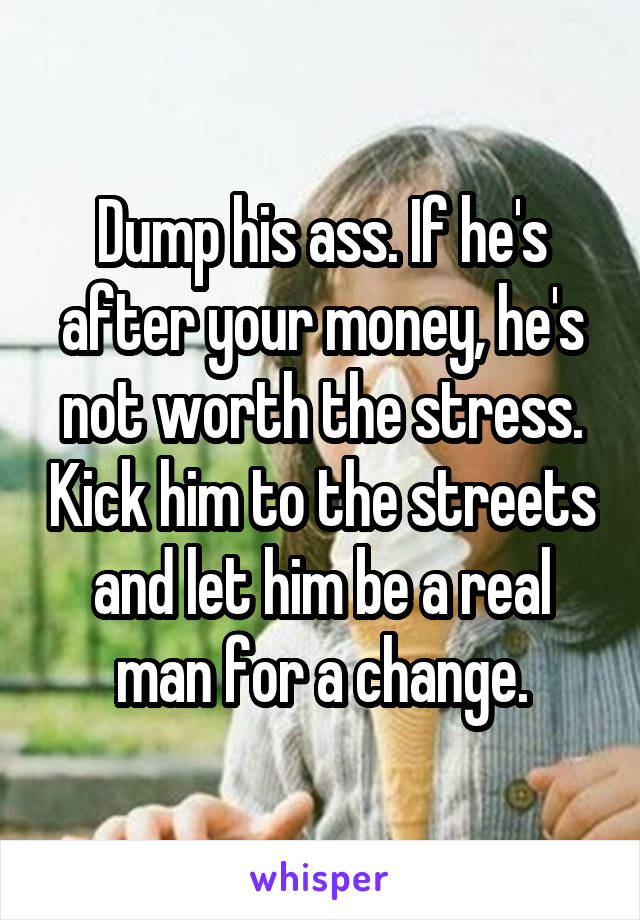 Dump his ass. If he's after your money, he's not worth the stress. Kick him to the streets and let him be a real man for a change.