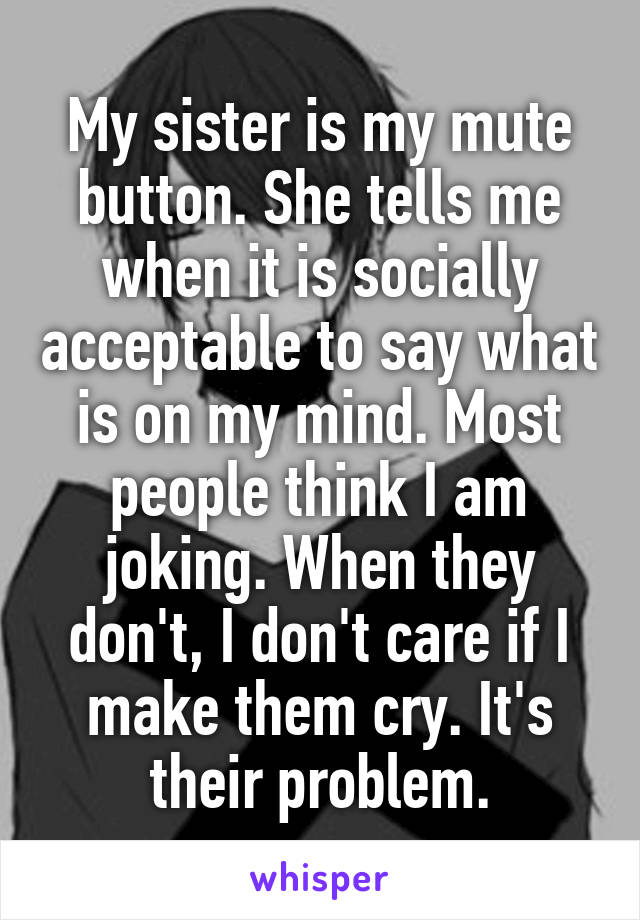 My sister is my mute button. She tells me when it is socially acceptable to say what is on my mind. Most people think I am joking. When they don't, I don't care if I make them cry. It's their problem.