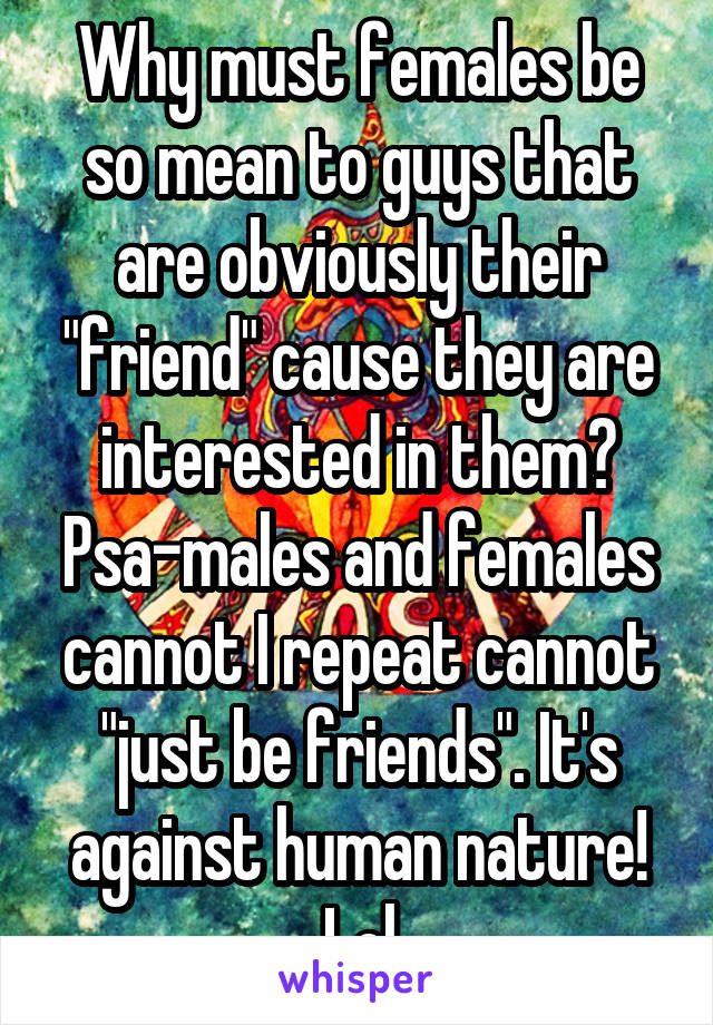 Why must females be so mean to guys that are obviously their "friend" cause they are interested in them? Psa-males and females cannot I repeat cannot "just be friends". It's against human nature! Lol