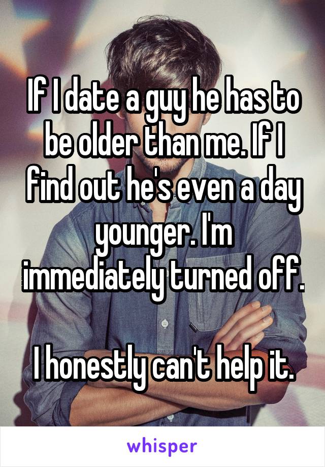 If I date a guy he has to be older than me. If I find out he's even a day younger. I'm immediately turned off. 
I honestly can't help it.