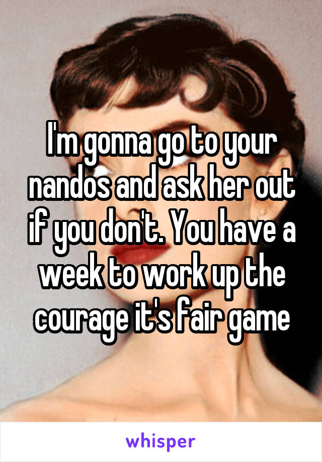 I'm gonna go to your nandos and ask her out if you don't. You have a week to work up the courage it's fair game