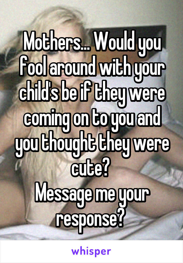 Mothers... Would you fool around with your child's be if they were coming on to you and you thought they were cute? 
Message me your response? 