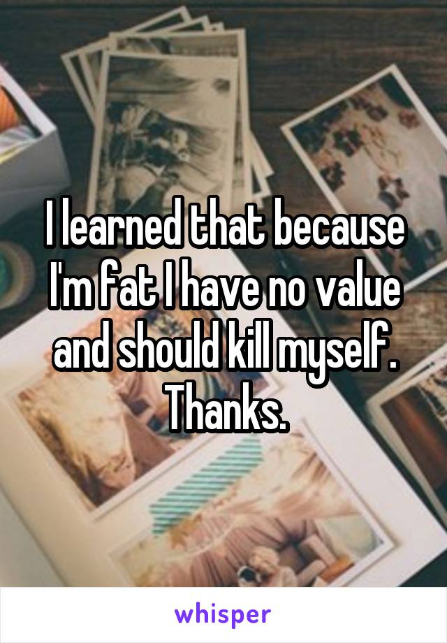 I learned that because I'm fat I have no value and should kill myself.
Thanks.