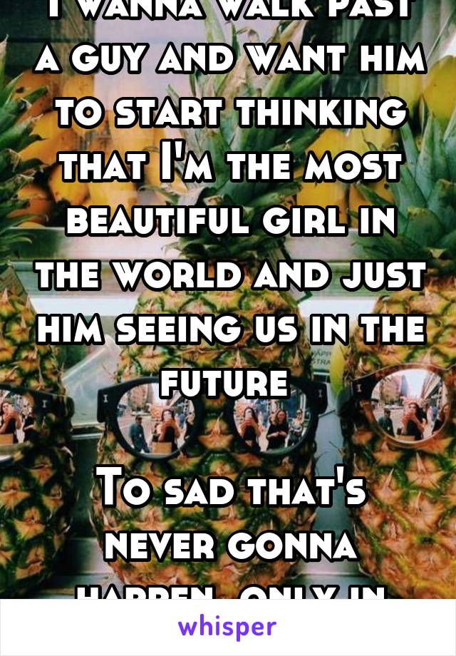 I wanna walk past a guy and want him to start thinking that I'm the most beautiful girl in the world and just him seeing us in the future 

To sad that's never gonna happen, only in movies 