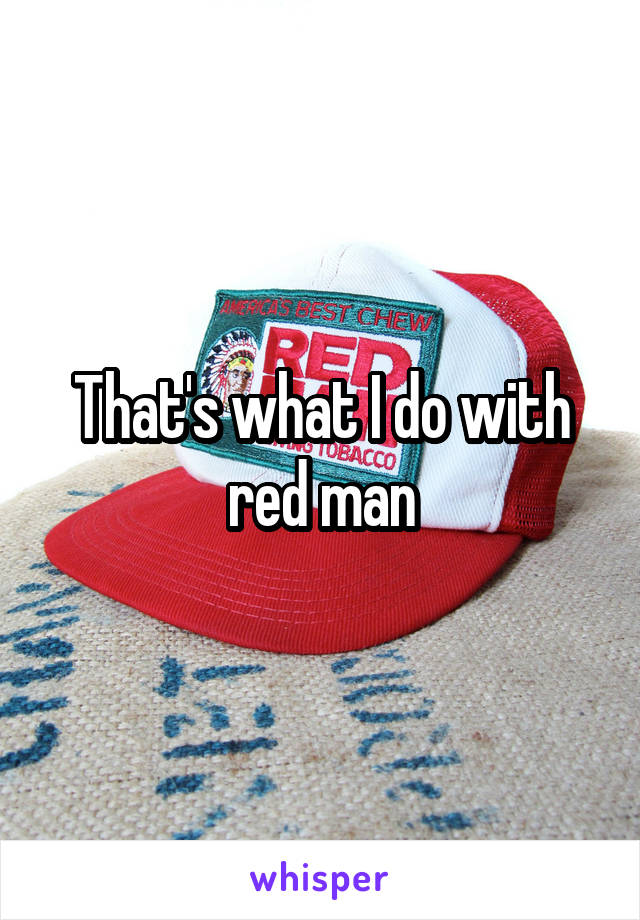 That's what I do with red man