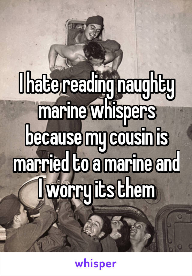 I hate reading naughty marine whispers because my cousin is married to a marine and I worry its them