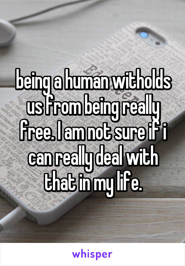 being a human witholds us from being really free. I am not sure if i can really deal with that in my life.