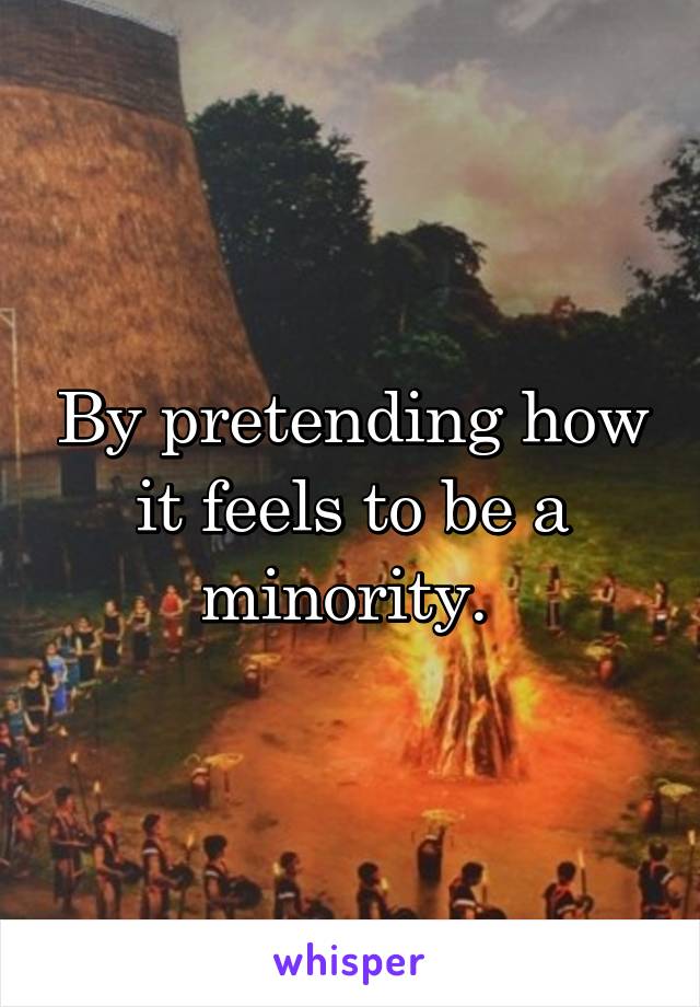 By pretending how it feels to be a minority. 