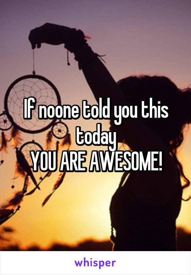 If noone told you this today
YOU ARE AWESOME!