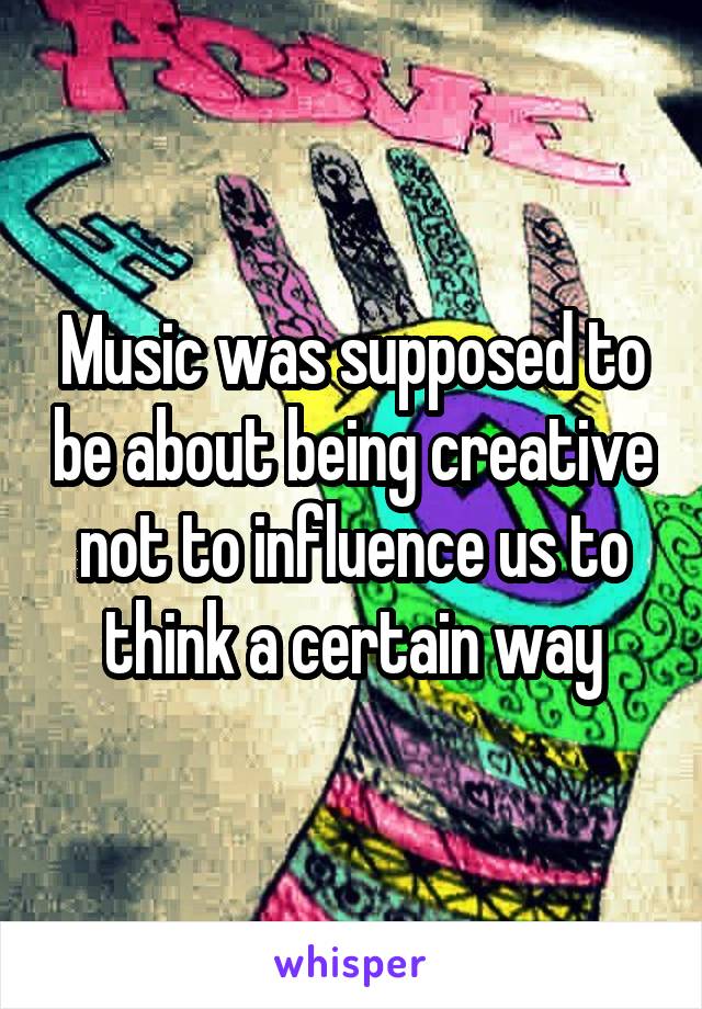 Music was supposed to be about being creative not to influence us to think a certain way