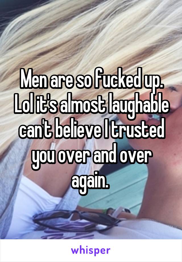 Men are so fucked up. Lol it's almost laughable can't believe I trusted you over and over again. 