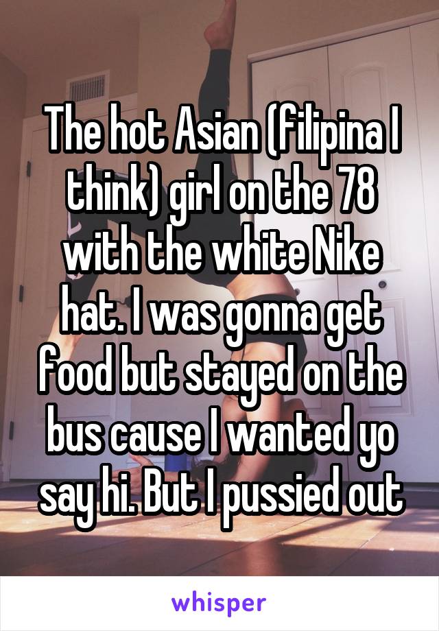 The hot Asian (filipina I think) girl on the 78 with the white Nike hat. I was gonna get food but stayed on the bus cause I wanted yo say hi. But I pussied out