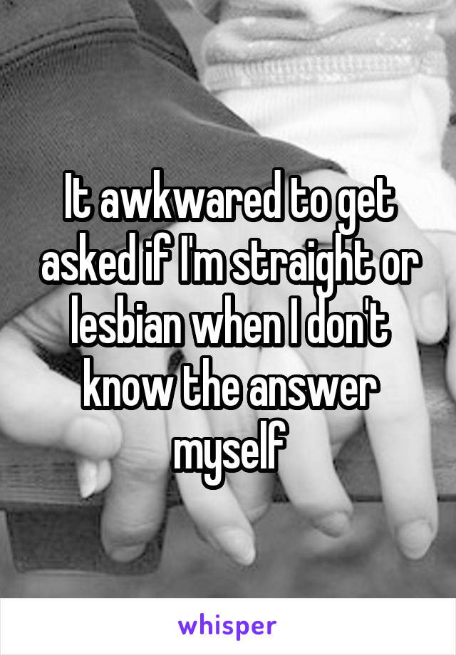 It awkwared to get asked if I'm straight or lesbian when I don't know the answer myself